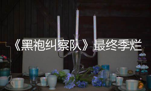 袍纠最终季终局赞黑获盛鲜度系列烂番察队茄新
