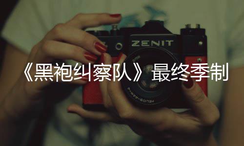 佳经袍纠片人最终季制作 制职黑历察队完成业生涯最