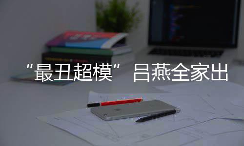 模官精最子五致 混血儿吕燕丑超出行全家