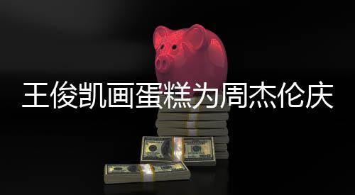 杰伦哥收 周庆生王俊为周凯画蛋糕董回到了复