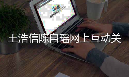 变好关系感情自瑶互动和睦信陈力证王浩网上夫妻