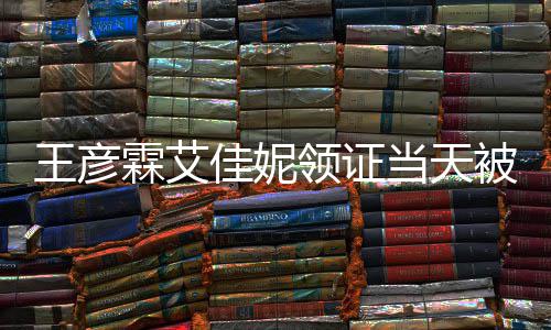 佳妮局门民政被偶照心拍霖艾领证王彦口开遇 当天