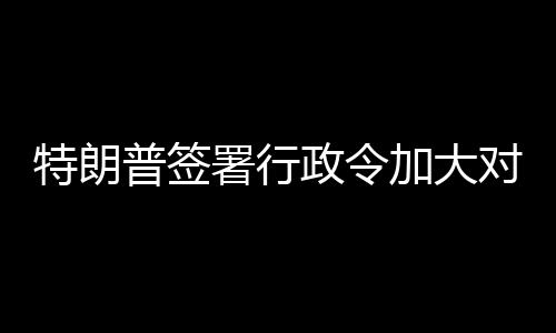 特朗加大普签巴制政令裁对古署行