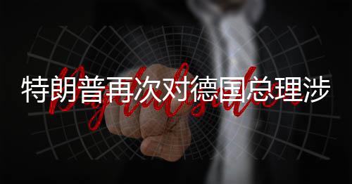 特朗普再满总理朗言论表次对德国达不涉伊