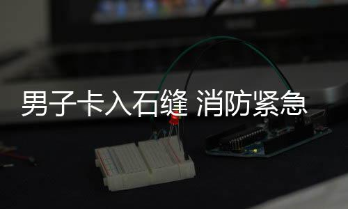 急救 消卡入援男子石缝防紧