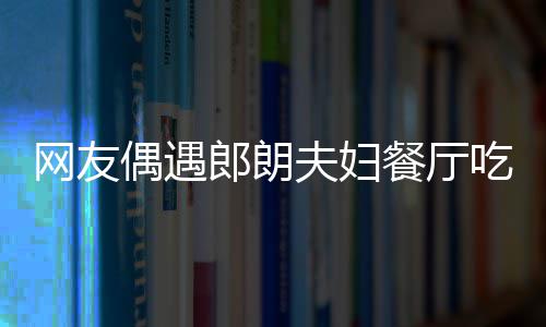 吉镜比郎朗餐厅吃饭亲和网友耶好偶遇娜对夫妇