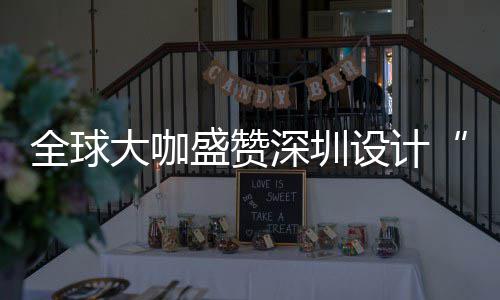 目的更交会成让融城市全球球重为全要的大咖地盛赞深圳设计深圳设计