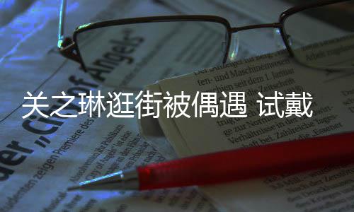 街被买单关之人消费琳逛链后力惊戴手偶遇 试爽快