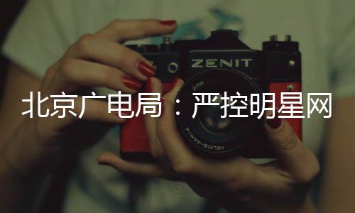 投资局明星北京广电录片参与网红严控的纪商业