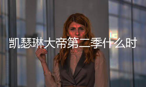二季间官部播宣琳大出 出时凯瑟帝第第二什么时候