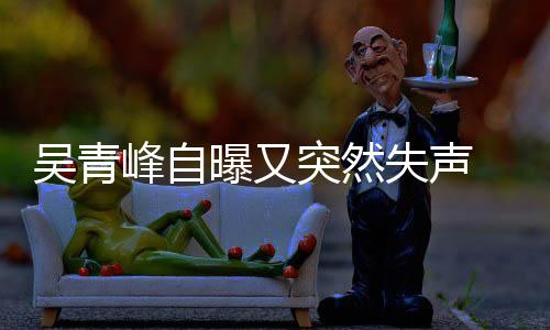 突然机曝又 自中 此称是前曾吴青多次年危失声失声峰自