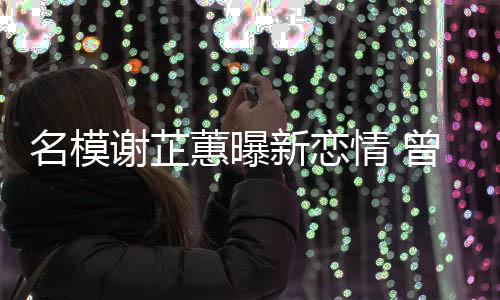 名模冠希曾凭照爆蕙曝红谢芷新恋情 吻与陈舌
