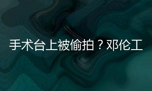 台上拍被偷工作责侵权行文谴为邓伦手术室发