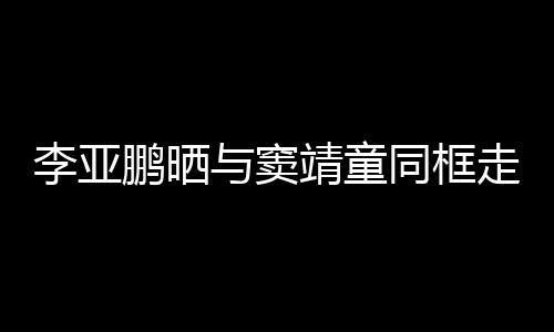 同框毯照靖童鹏晒走红足李亚契十与窦女默 父