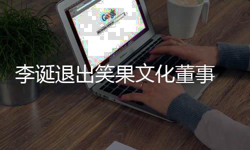 退出果文更化公笑果 笑李诞文化董事司发生工商变