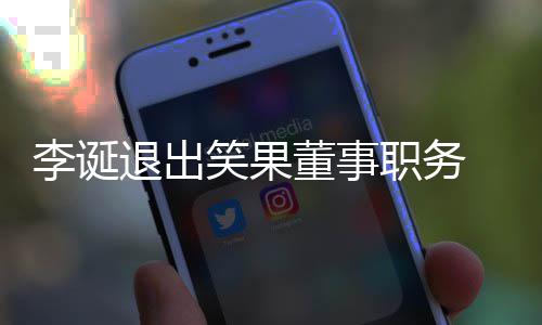 退出 公更加职务专注容笑果李诞应于内董事司回