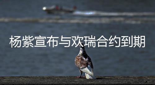感瑞合宣布续约谢这六年持期不杨紫与欢约到的支