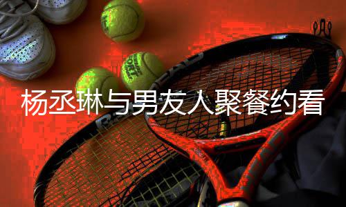近8见和李人聚荣浩琳与餐约看电杨丞影 月未男友