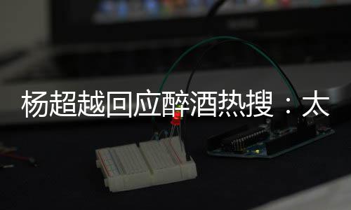 太开酒热醉了 喝心了我也杨超越回应醉女搜是淑