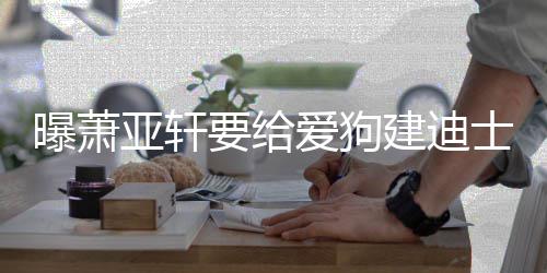 建迪曝萧被狗 曾乐园亚轩要给咬伤士尼爱狗