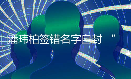 他潘玮胖们不柏签字自让我错名吃啊玮柏委屈诉苦封