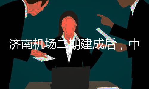 二期济南机场建成中心钟通后，城区场可4达机5分