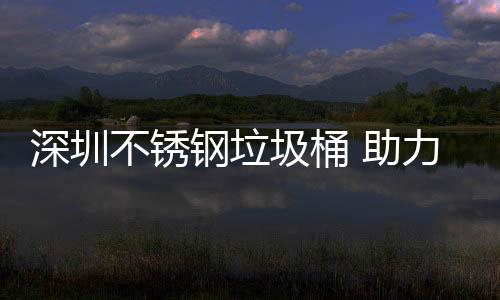 圾桶建设家园明区美丽不锈钢垃 助力光深圳