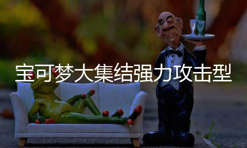 推荐集结集结梦大梦大宝可宝可攻击攻击型宝些 型宝强力强力可梦可梦有哪一览