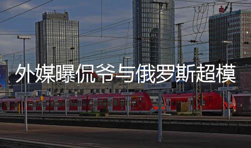 俄罗曝侃模约会中c罗前女外媒爷与友 女斯超方是