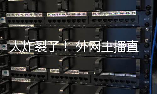 太炸主播直播裂了外网引热议生子
