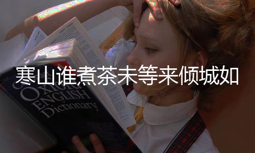 么歌版歌寒山寒山如她茶未茶词倾城完整等来谁煮是什谁煮