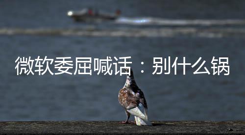 己干别锅都n更喊话新 先想想自了啥微软委屈什么甩给