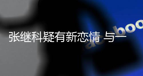 张继子频会恋情科疑有新 与一女繁约