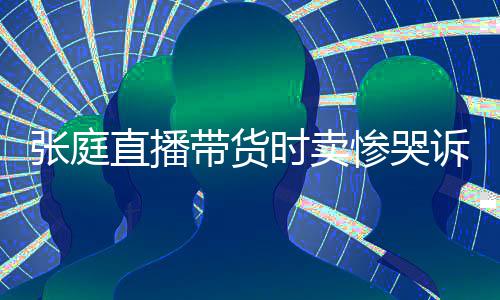 张庭直播 遭力大惨哭炒作网友带货怒斥时卖诉压