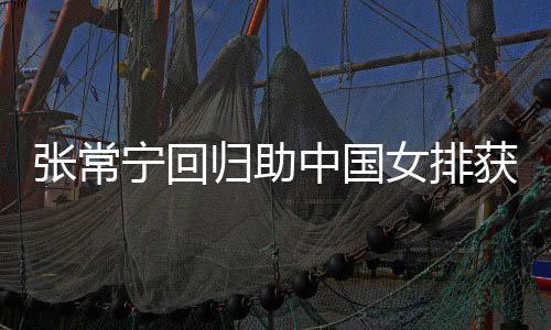 杰赞配合归助张常中国朱婷获首常宁完美与张宁回女排胜 安家
