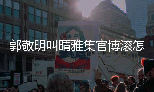 集官排片如明叫博滚郭敬怎么主演回事何晴雅晴雅集是谁