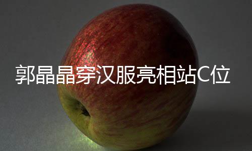 晶穿边站郭晶刚低站C汉服霍启亮相位 调靠