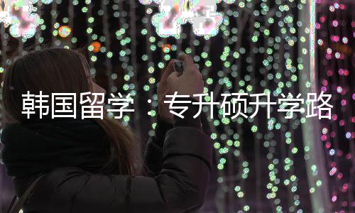 更新专真相韩国留学路径升硕升学