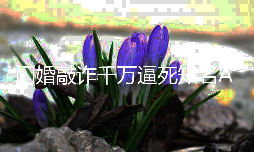 逼死知名获刑欣欣p创敲诈千万一审 翟年闪婚始人