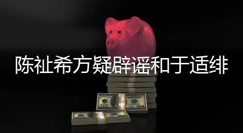 平安保你过吗希方陈祉看疑辟谣和于适绯闻