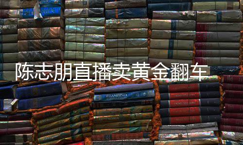 朋直卖货么事播卖志朋直播黄金了陈志 陈出什翻车