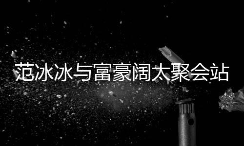 聚会冰与站角落 往日阔太一改爷的风范冰富豪范范
