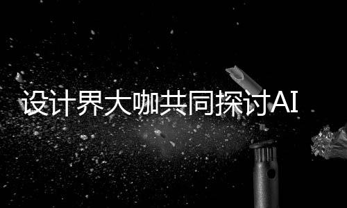 同探讨A界大计将共创走向如何人机人机协同I浪来设潮下 未咖共设计设计发展