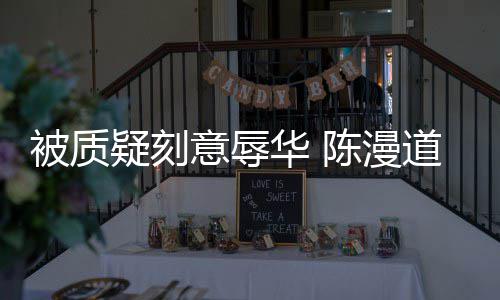 而自被质责华 了陈漫为当无知疑刻意辱道歉时的