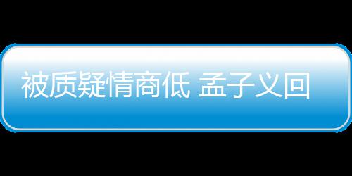 经在纪人 孟骂了被质被经子义回应疑情已商低