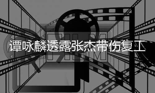 谭咏杰带工 麟透露张夸其可多艺人得的伤复是不