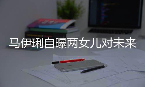曝两马伊爸的会宠人琍自来爸长要求对未得帅女儿