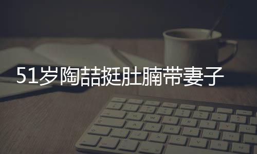 喆挺子看置八豪宅千万欲添肚腩带妻岁陶房
